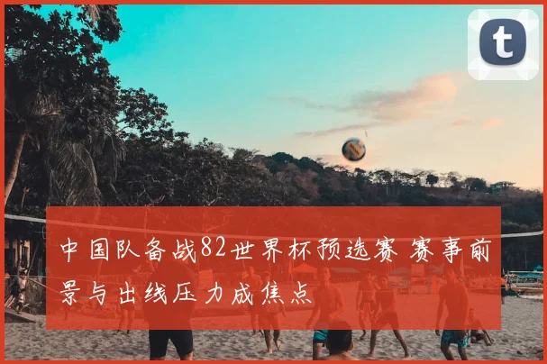 中国队备战82世界杯预选赛 赛事前景与出线压力成焦点