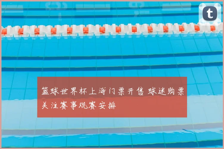 篮球世界杯上海门票开售 球迷购票关注赛事观赛安排