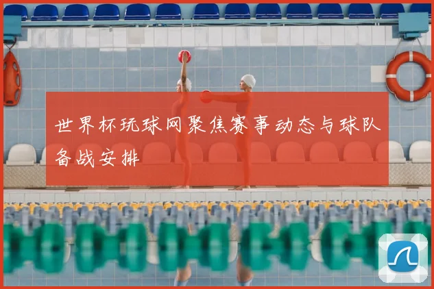 世界杯玩球网聚焦赛事动态与球队备战安排
