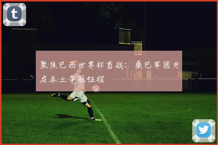 聚焦巴西世界杯首战：桑巴军团开启本土争冠征程