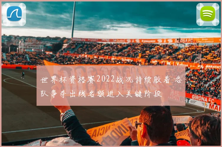 世界杯资格赛2022战况持续胶着 各队争夺出线名额进入关键阶段